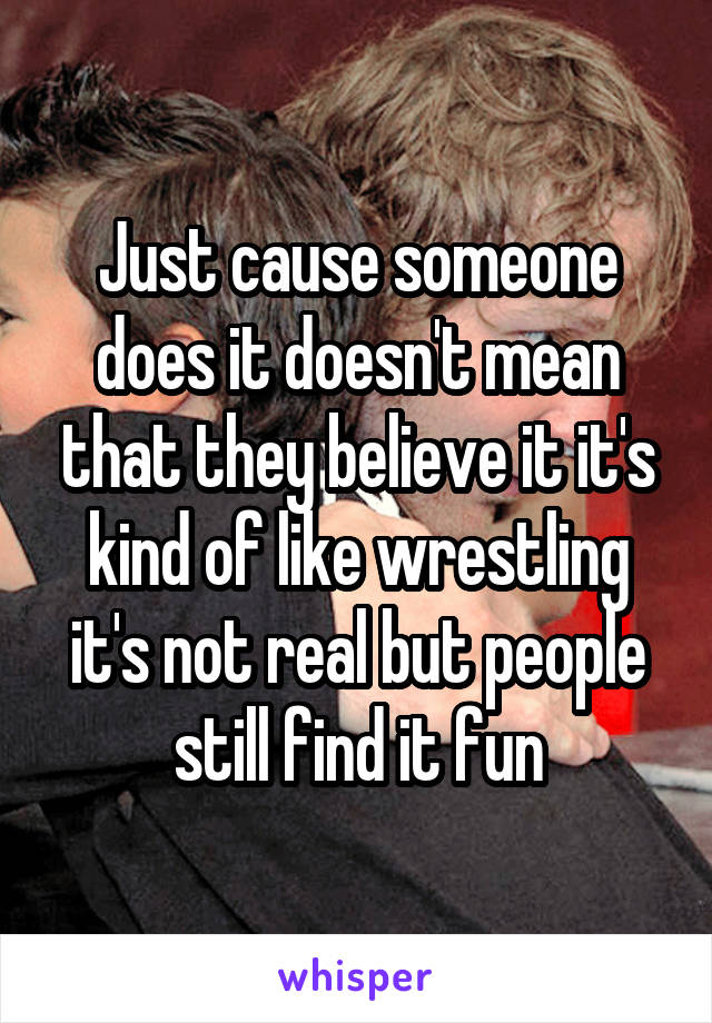 Just cause someone does it doesn't mean that they believe it it's kind of like wrestling it's not real but people still find it fun