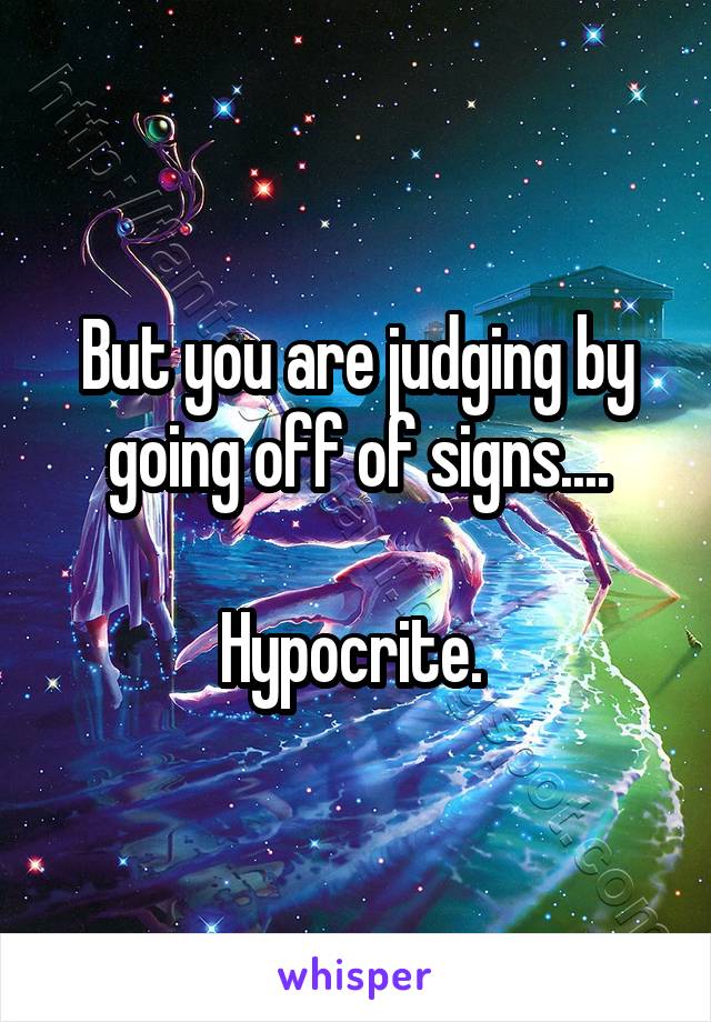 But you are judging by going off of signs....

Hypocrite. 