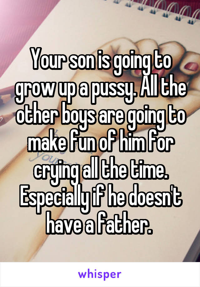 Your son is going to grow up a pussy. All the other boys are going to make fun of him for crying all the time. Especially if he doesn't have a father. 