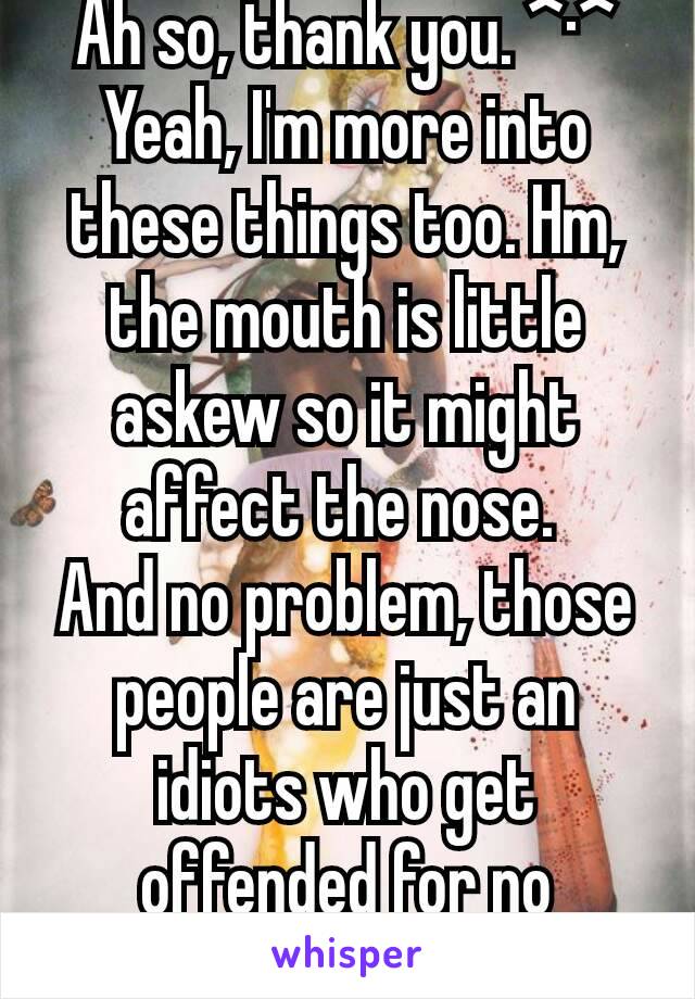 Ah so, thank you. ^·^ Yeah, I'm more into these things too. Hm, the mouth is little askew so it might affect the nose. 
And no problem, those people are just an idiots who get offended for no reason. 