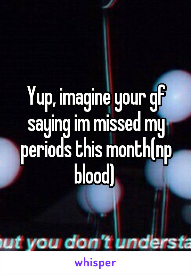 Yup, imagine your gf saying im missed my periods this month(np blood) 