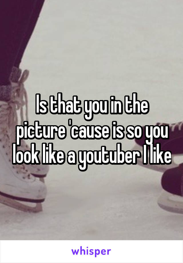 Is that you in the picture 'cause is so you look like a youtuber I like