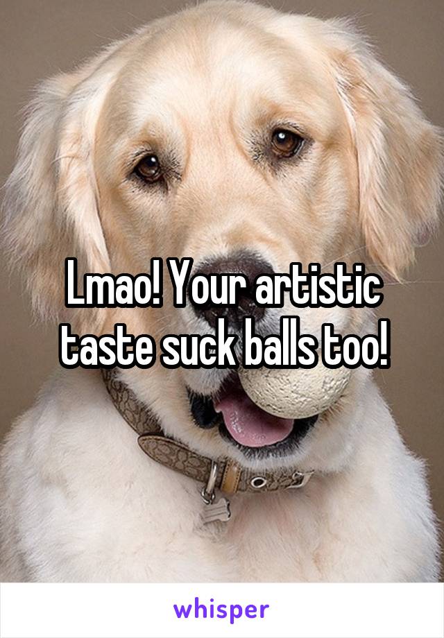 Lmao! Your artistic taste suck balls too!