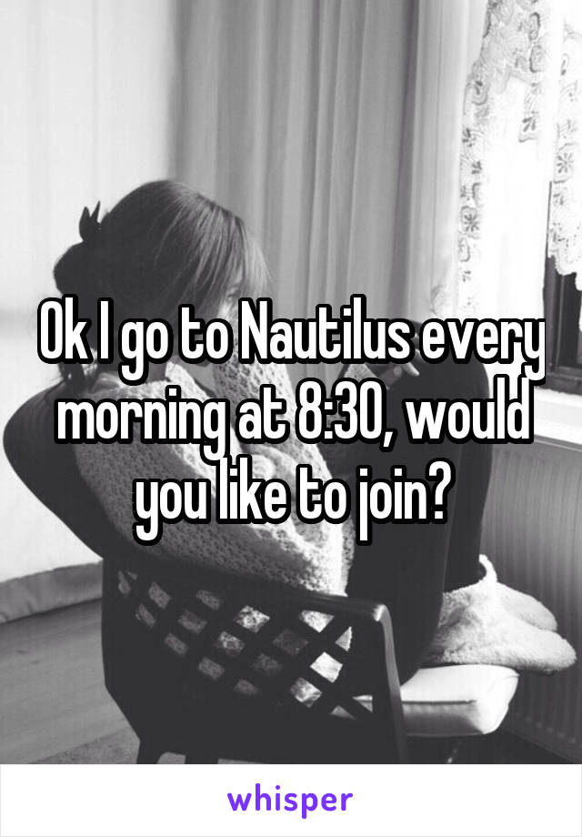 Ok I go to Nautilus every morning at 8:30, would you like to join?