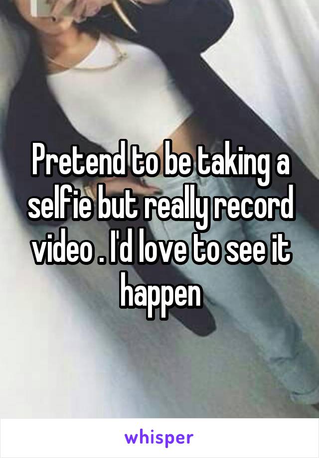 Pretend to be taking a selfie but really record video . I'd love to see it happen