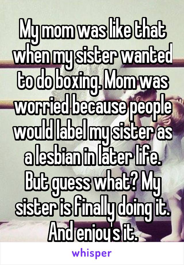 My mom was like that when my sister wanted to do boxing. Mom was worried because people would label my sister as a lesbian in later life. But guess what? My sister is finally doing it. And enjoy's it.
