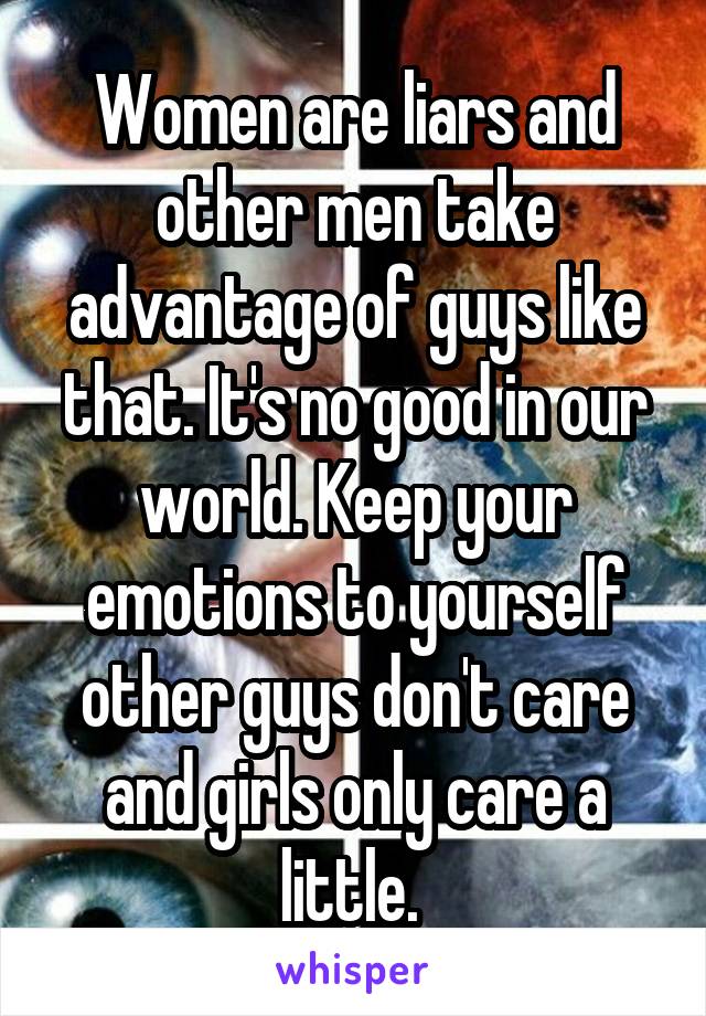 Women are liars and other men take advantage of guys like that. It's no good in our world. Keep your emotions to yourself other guys don't care and girls only care a little. 