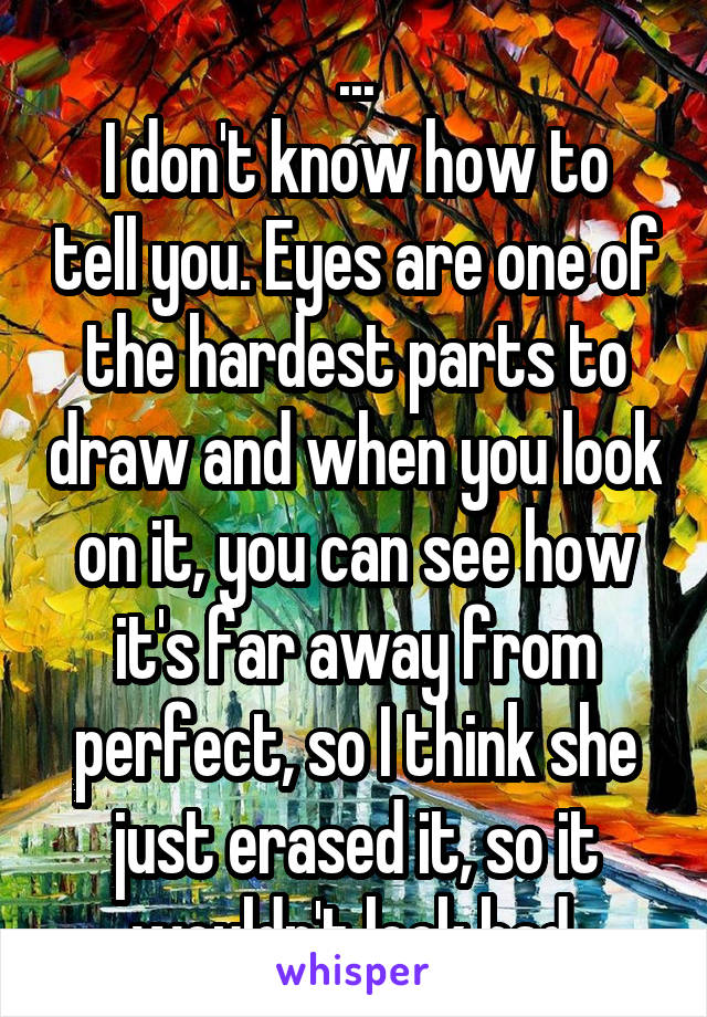 ...
I don't know how to tell you. Eyes are one of the hardest parts to draw and when you look on it, you can see how it's far away from perfect, so I think she just erased it, so it wouldn't look bad.