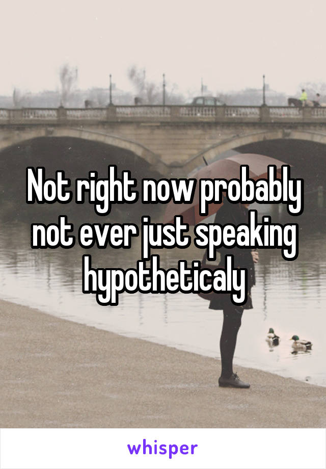 Not right now probably not ever just speaking hypotheticaly