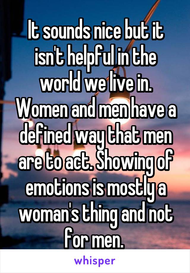 It sounds nice but it isn't helpful in the world we live in. Women and men have a defined way that men are to act. Showing of emotions is mostly a woman's thing and not for men. 