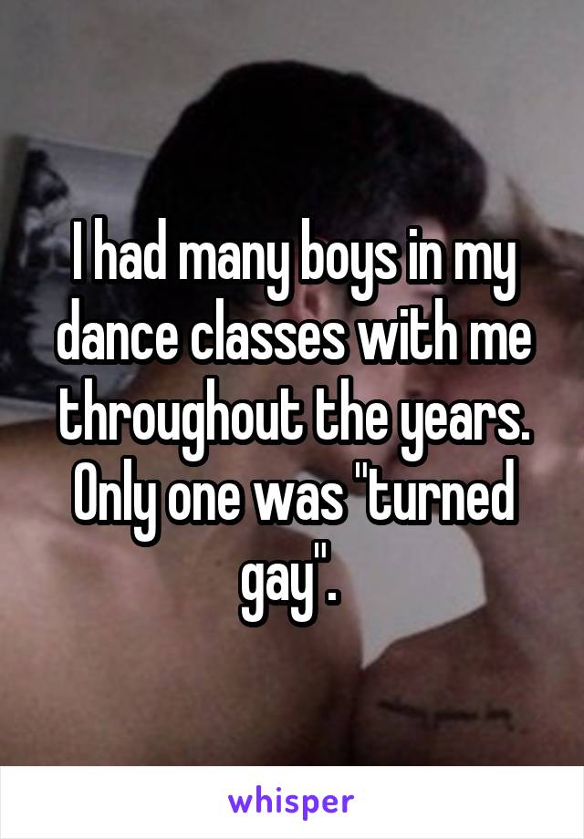 I had many boys in my dance classes with me throughout the years. Only one was "turned gay". 