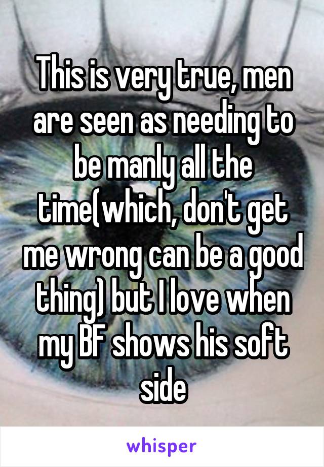 This is very true, men are seen as needing to be manly all the time(which, don't get me wrong can be a good thing) but I love when my BF shows his soft side