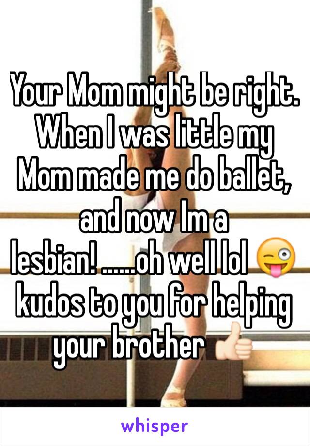 Your Mom might be right. When I was little my Mom made me do ballet, and now Im a lesbian! ......oh well lol 😜 kudos to you for helping your brother 👍🏻 