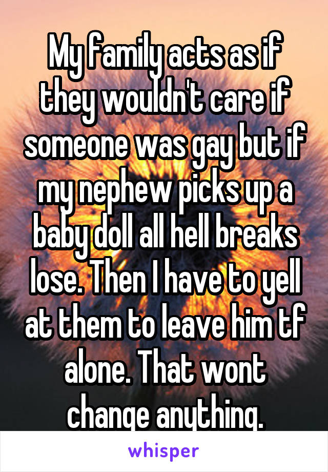 My family acts as if they wouldn't care if someone was gay but if my nephew picks up a baby doll all hell breaks lose. Then I have to yell at them to leave him tf alone. That wont change anything.