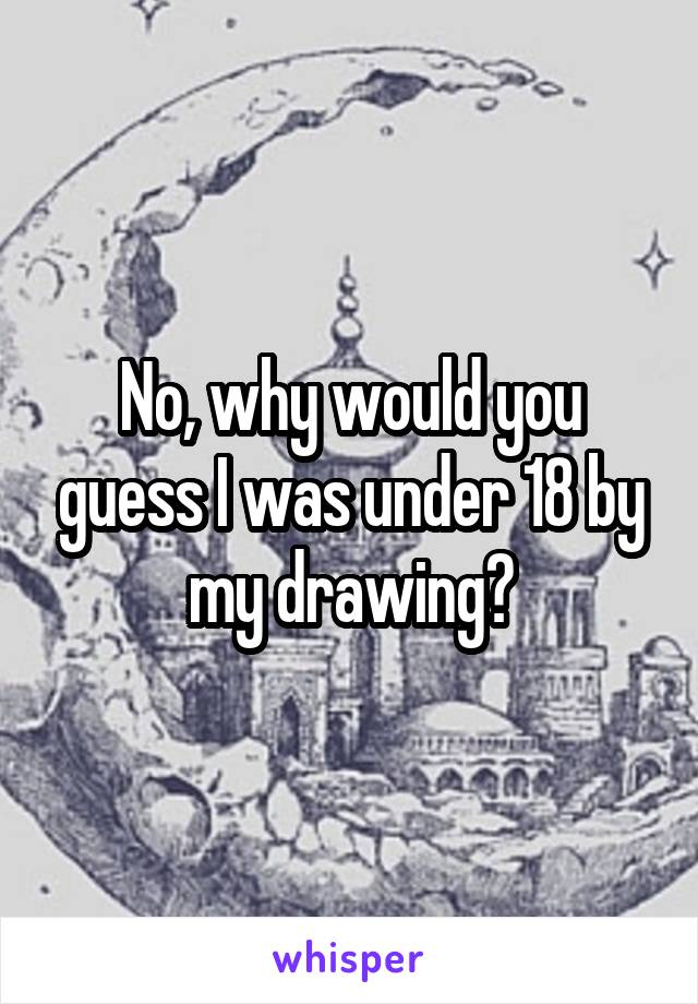 No, why would you guess I was under 18 by my drawing?