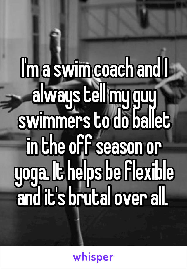 I'm a swim coach and I always tell my guy swimmers to do ballet in the off season or yoga. It helps be flexible and it's brutal over all. 