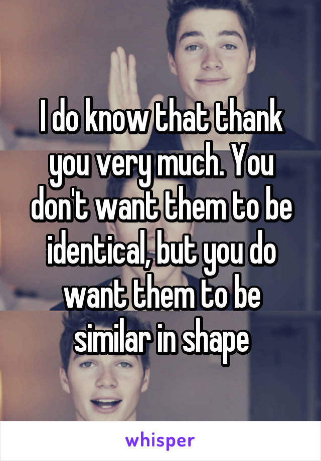 I do know that thank you very much. You don't want them to be identical, but you do want them to be similar in shape