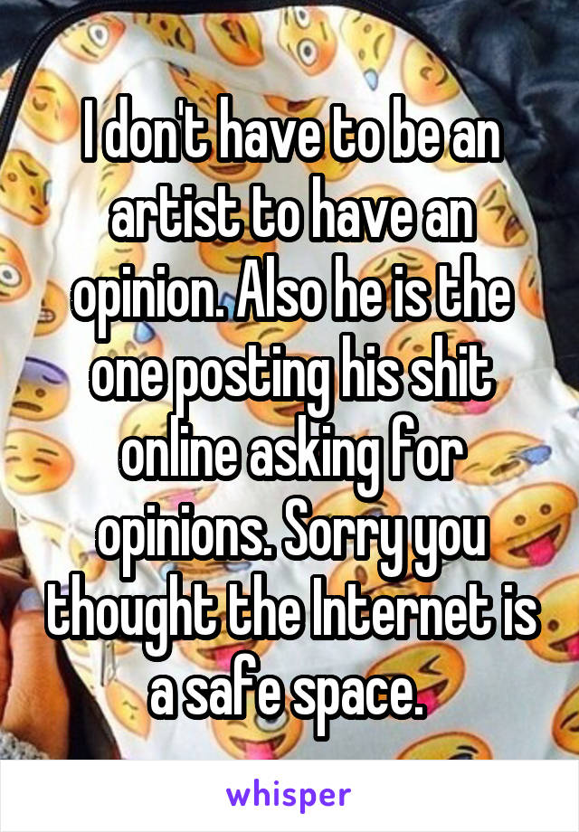 I don't have to be an artist to have an opinion. Also he is the one posting his shit online asking for opinions. Sorry you thought the Internet is a safe space. 