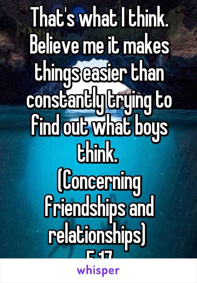 That's what I think. Believe me it makes things easier than constantly trying to find out what boys think. 
(Concerning friendships and relationships) 
F 17