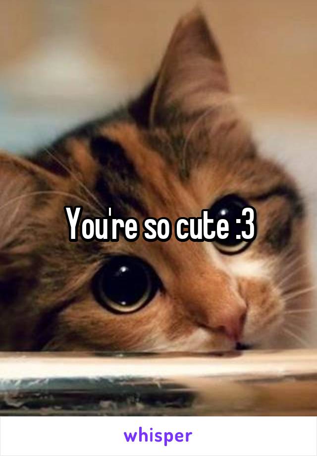 You're so cute :3