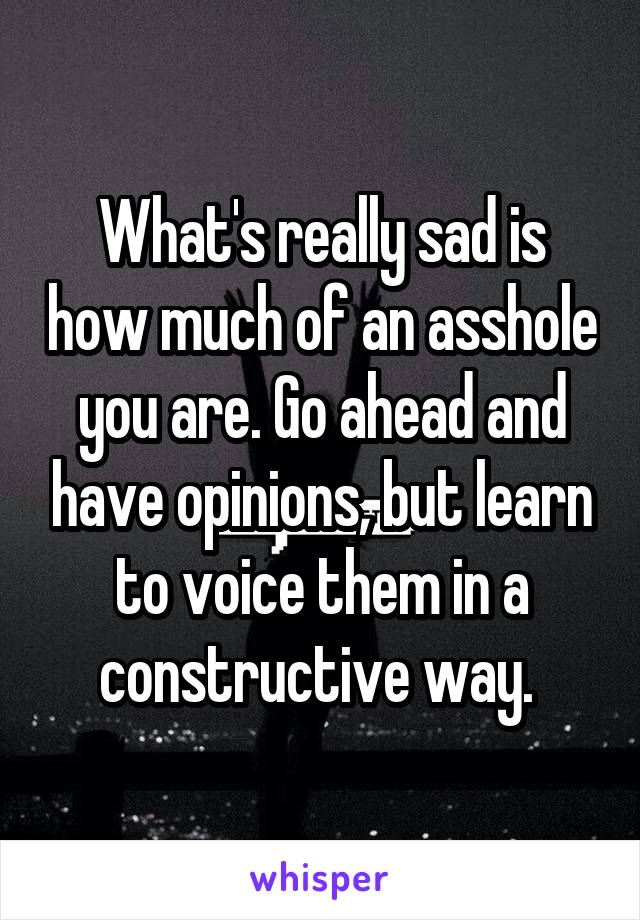 What's really sad is how much of an asshole you are. Go ahead and have opinions, but learn to voice them in a constructive way. 