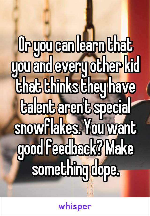 Or you can learn that you and every other kid that thinks they have talent aren't special snowflakes. You want good feedback? Make something dope.