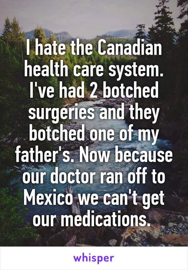 I hate the Canadian health care system. I've had 2 botched surgeries and they botched one of my father's. Now because our doctor ran off to Mexico we can't get our medications. 