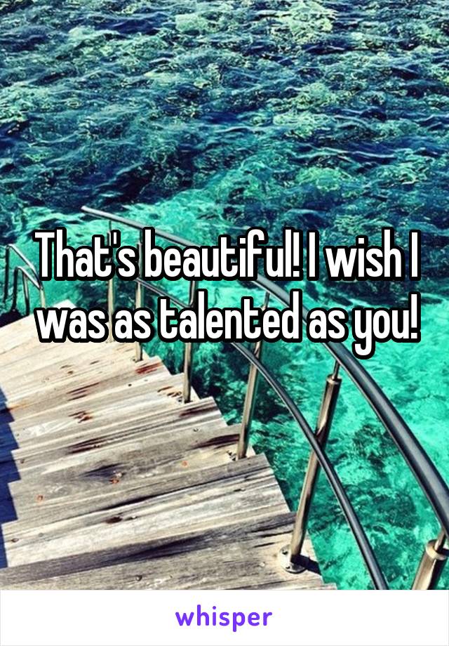 That's beautiful! I wish I was as talented as you!
