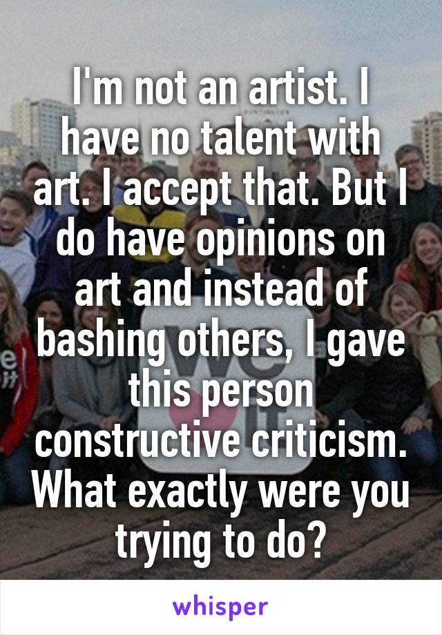 I'm not an artist. I have no talent with art. I accept that. But I do have opinions on art and instead of bashing others, I gave this person constructive criticism. What exactly were you trying to do?