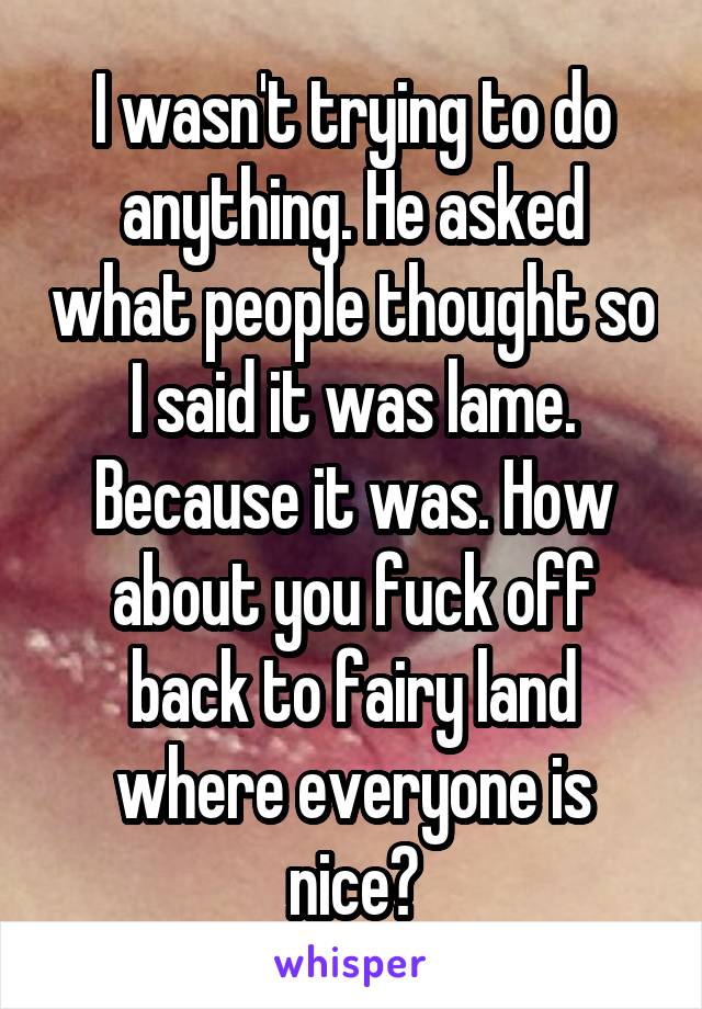 I wasn't trying to do anything. He asked what people thought so I said it was lame. Because it was. How about you fuck off back to fairy land where everyone is nice?