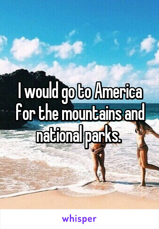 I would go to America for the mountains and national parks. 