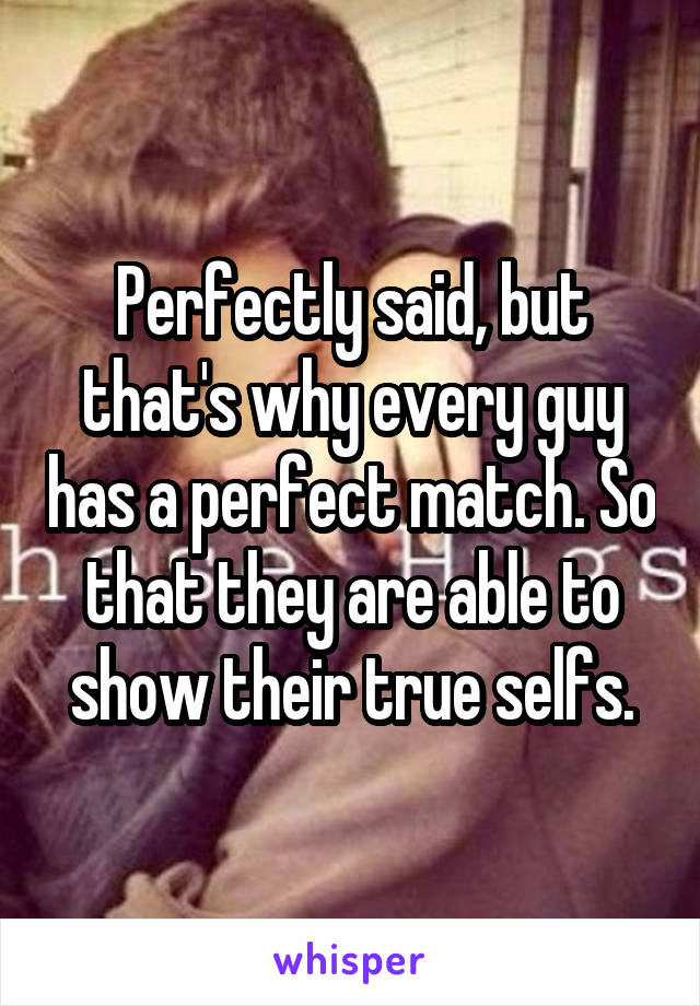 Perfectly said, but that's why every guy has a perfect match. So that they are able to show their true selfs.