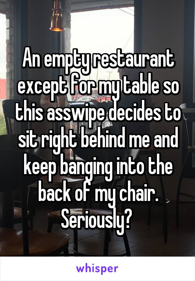 An empty restaurant except for my table so this asswipe decides to sit right behind me and keep banging into the back of my chair. Seriously? 