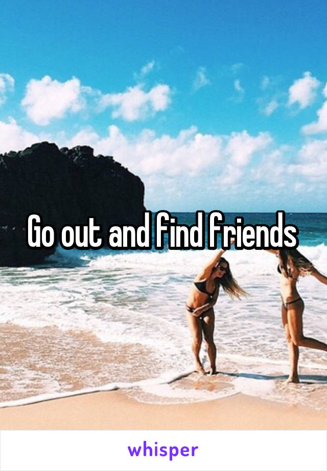 Go out and find friends 