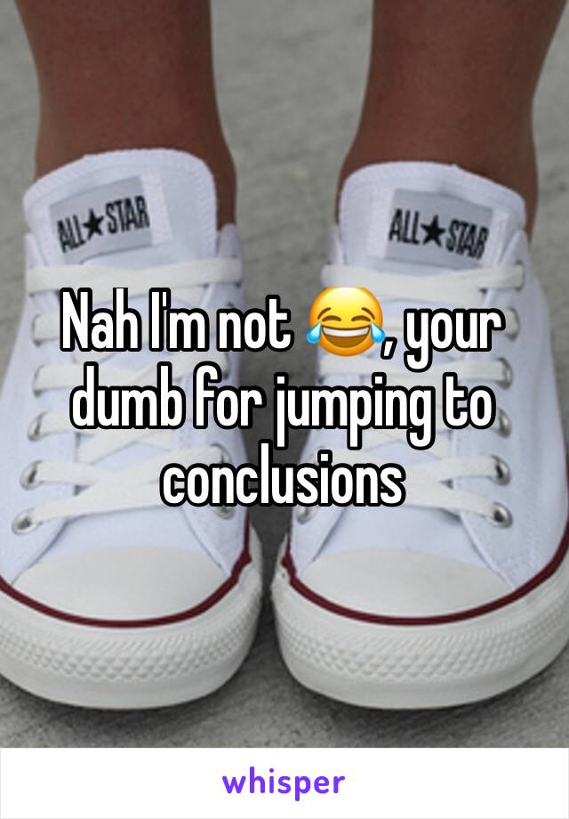 Nah I'm not 😂, your dumb for jumping to conclusions 