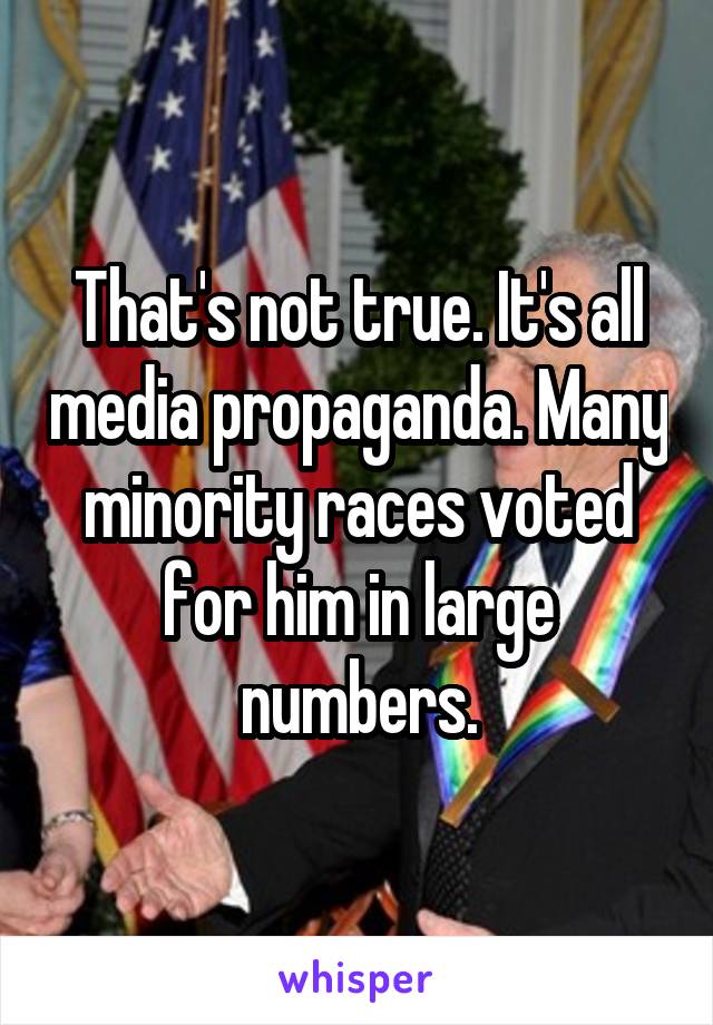 That's not true. It's all media propaganda. Many minority races voted for him in large numbers.