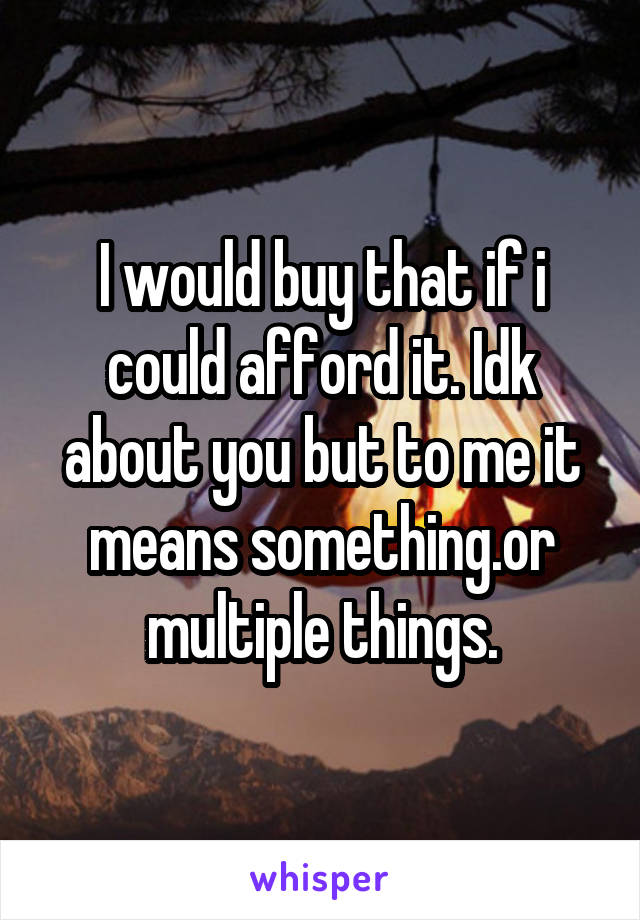 I would buy that if i could afford it. Idk about you but to me it means something.or multiple things.