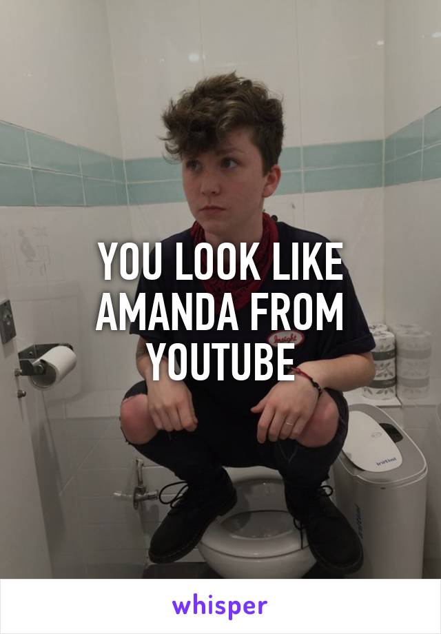 YOU LOOK LIKE AMANDA FROM YOUTUBE