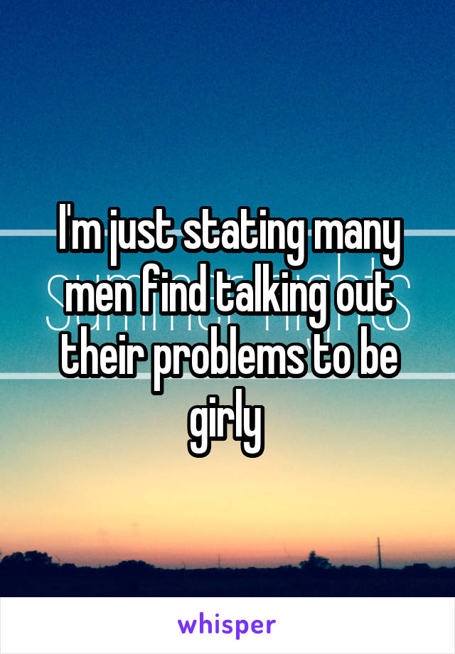 I'm just stating many men find talking out their problems to be girly 