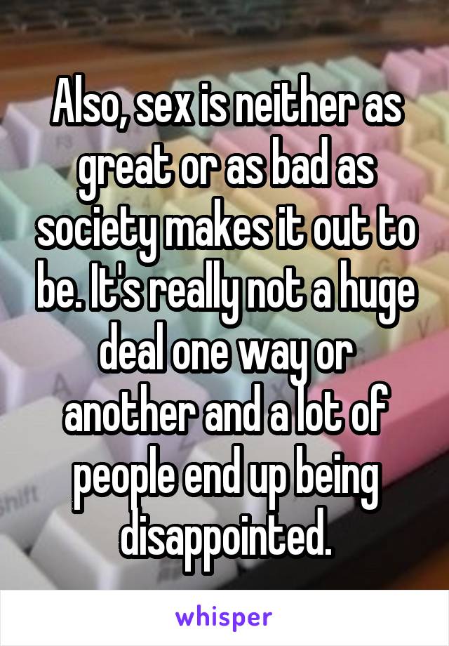 Also, sex is neither as great or as bad as society makes it out to be. It's really not a huge deal one way or another and a lot of people end up being disappointed.