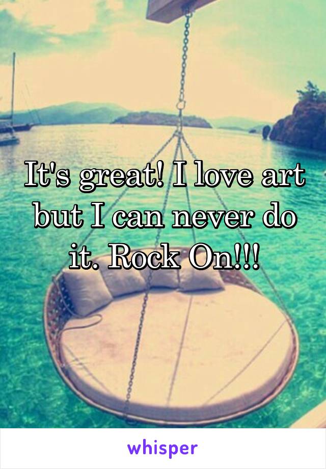 It's great! I love art but I can never do it. Rock On!!!
