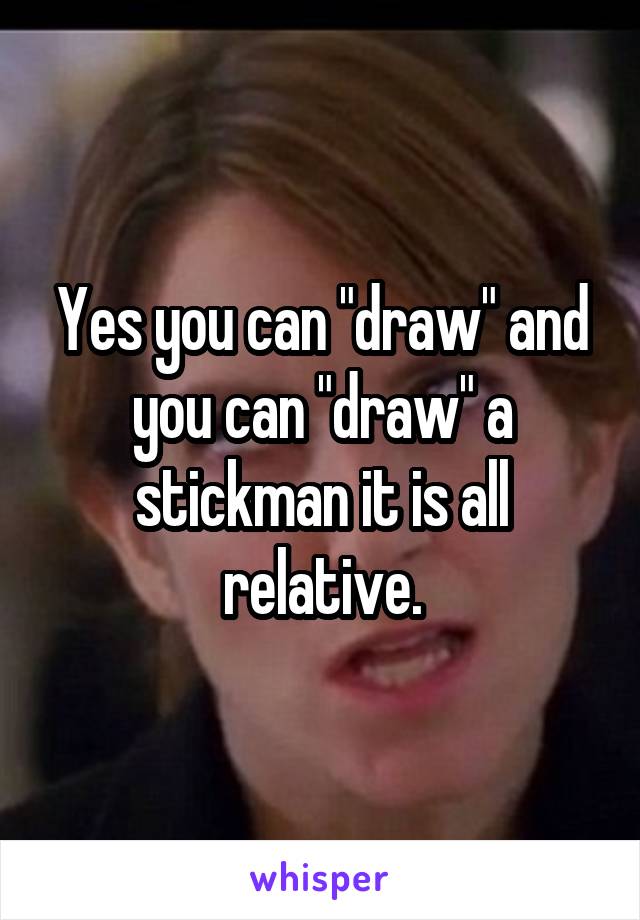 Yes you can "draw" and you can "draw" a stickman it is all relative.