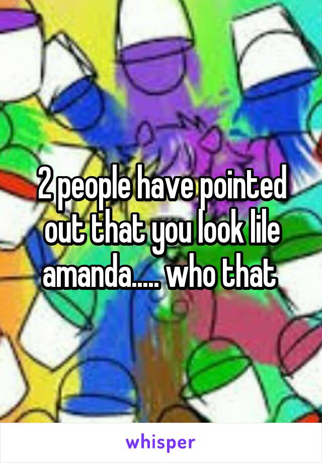 2 people have pointed out that you look lile amanda..... who that 