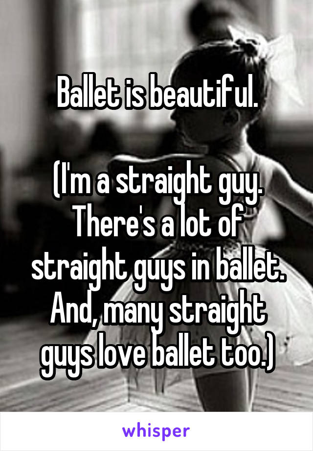 Ballet is beautiful.

(I'm a straight guy. There's a lot of straight guys in ballet. And, many straight guys love ballet too.)
