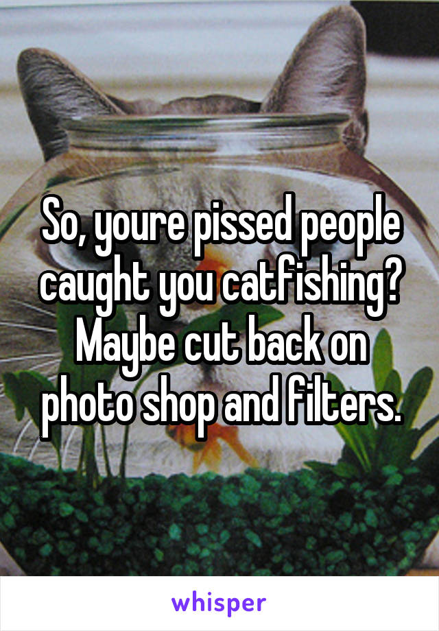 So, youre pissed people caught you catfishing? Maybe cut back on photo shop and filters.