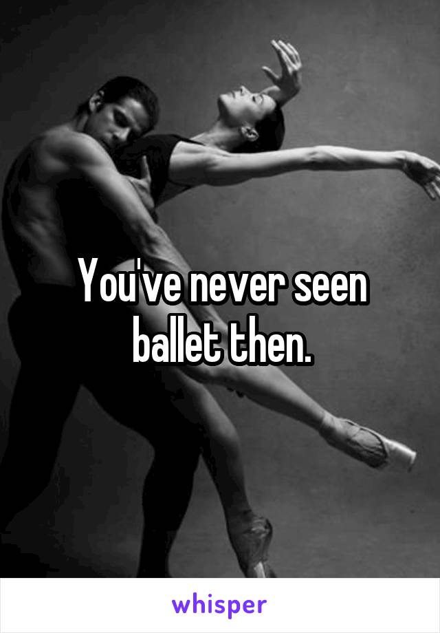 You've never seen ballet then.