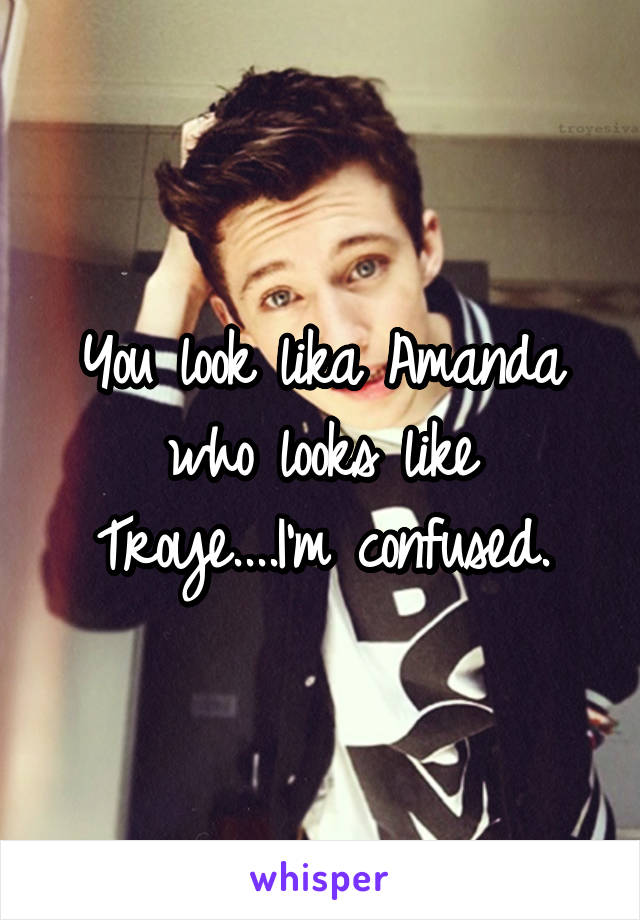 You look lika Amanda who looks like Troye....I'm confused.