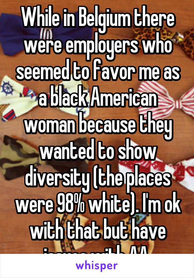 While in Belgium there were employers who seemed to favor me as a black American woman because they wanted to show diversity (the places were 98% white). I'm ok with that but have issues with AA.