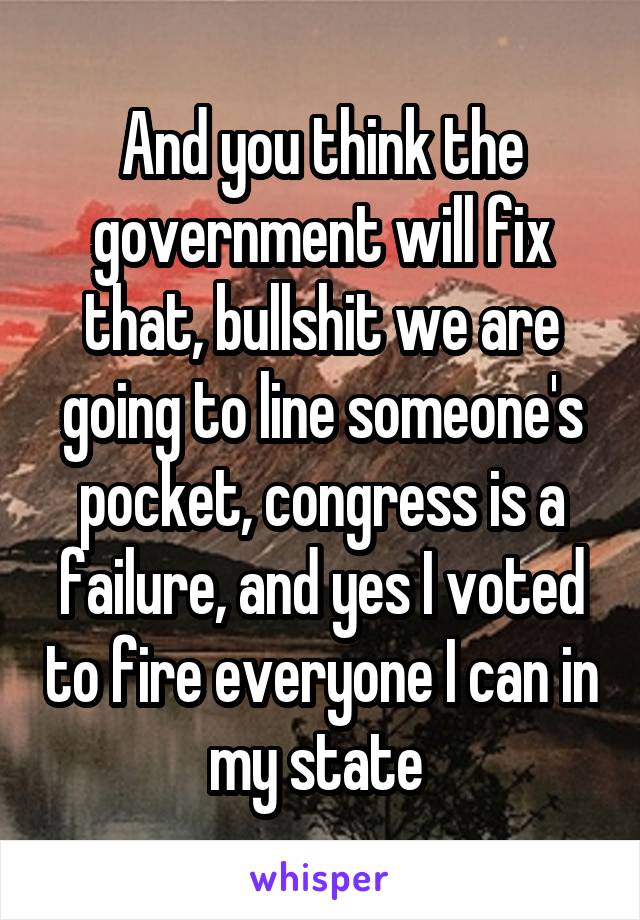 And you think the government will fix that, bullshit we are going to line someone's pocket, congress is a failure, and yes I voted to fire everyone I can in my state 