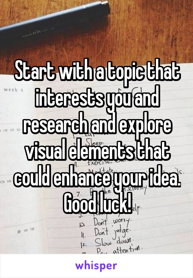 Start with a topic that interests you and research and explore visual elements that could enhance your idea. Good luck!